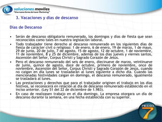 3. Vacaciones y días de descanso Días de Descanso Serán de descanso obligatorio remunerado, los domingos y días de fiesta que sean reconocidos como tales en nuestra legislación laboral.  Todo trabajador tiene derecho al descanso remunerado en los siguientes días de fiesta de carácter civil o religioso: 1 de enero, 6 de enero, 19 de marzo, 1 de mayo, 29 de junio, 20 de julio, 7 de agosto, 15 de agosto, 12 de octubre, 1 de noviembre, 11 de noviembre, 8 y 25 de diciembre, además de los días jueves y viernes santos, Ascensión del Señor, Corpus Christi y Sagrado Corazón de Jesús.  Pero el descanso remunerado del seis de enero, diecinueve de marzo, veintinueve de junio, quince de agosto, doce de octubre, primero de noviembre, once de noviembre, Ascensión del Señor, Corpus Christi y Sagrado Corazón de Jesús, cuando no caigan en día lunes se trasladarán al lunes siguiente a dicho día. Cuando las mencionadas festividades caigan en domingo, el descanso remunerado, igualmente se trasladará al lunes.  Las prestaciones y derechos que para el trabajador originen el trabajo en los días festivos, se reconocerá en relación al día de descanso remunerado establecido en el inciso anterior. (Ley 51 del 22 de diciembre de 1.983). En caso de realizasen trabajo en el día domingo, La empresa otorgara un día de descanso durante la semana, en una fecha establecida con su superior. 