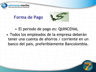 Forma de Pago El periodo de pago es:   QUINCENAL Todos los empleados de la empresa deberán tener una cuenta de ahorros / corriente en un banco del país, preferiblemente Bancolombia . 