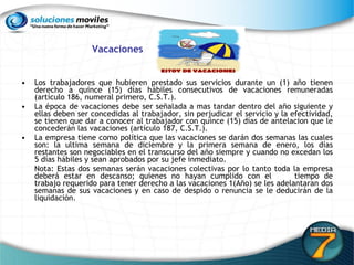 Vacaciones Los trabajadores que hubieren prestado sus servicios durante un (1) año tienen derecho a quince (15) días hábiles consecutivos de vacaciones remuneradas (artículo 186, numeral primero, C.S.T.).  La época de vacaciones debe ser señalada a mas tardar dentro del año siguiente y ellas deben ser concedidas al trabajador, sin perjudicar el servicio y la efectividad, se tienen que dar a conocer al trabajador con quince (15) días de antelacion que le concederán las vacaciones (artículo 187, C.S.T.).  La empresa tiene como política que las vacaciones se darán dos semanas las cuales son: la ultima semana de diciembre y la primera semana de enero, los días restantes son negociables en el transcurso del año siempre y cuando no excedan los 5 días hábiles y sean aprobados por su jefe inmediato. Nota: Estas dos semanas serán vacaciones colectivas por lo tanto toda la empresa deberá estar en descanso; quienes no hayan cumplido con el  tiempo de trabajo requerido para tener derecho a las vacaciones 1(Año) se les adelantaran dos semanas de sus vacaciones y en caso de despido o renuncia se le deducirán de la liquidación.  