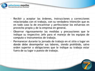 Recibir y aceptar las órdenes, instrucciones y correcciones relacionadas con el trabajo, con su verdadera intención que es en todo caso la de encaminar y perfeccionar los esfuerzos en provecho propio y de la empresa en general.  Observar rigurosamente las medidas y precauciones que le indique su respectivo Jefe para el manejo de los equipos de computo o instrumentos de trabajo.  Permanecer durante la jornada de trabajo en el sitio o lugar en donde debe desempeñar sus labores, siendo prohibido, salvo orden superior o obligaciones que le indique su trabajo estar fuera de su lugar o puesto de trabajo. 