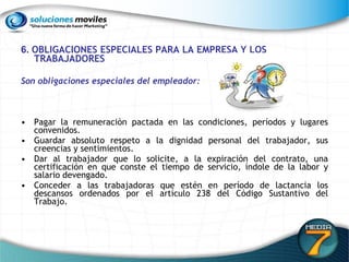 6.  OBLIGACIONES ESPECIALES PARA LA EMPRESA Y LOS TRABAJADORES   Son obligaciones especiales del empleador:   Pagar la remuneración pactada en las condiciones, períodos y lugares convenidos.  Guardar absoluto respeto a la dignidad personal del trabajador, sus creencias y sentimientos.  Dar al trabajador que lo solicite, a la expiración del contrato, una certificación en que conste el tiempo de servicio, índole de la labor y salario devengado. Conceder a las trabajadoras que estén en período de lactancia los descansos ordenados por el artículo 238 del Código Sustantivo del Trabajo.  