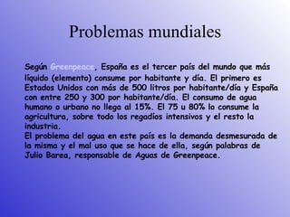 Problemas mundiales Según  Greenpeace , España es el tercer país del mundo que más líquido  ( elemento )  consume por habitante y día. El primero es Estados Unidos con más de 500 litros por habitante/día y España con entre 250 y 300 por habitante/día. El consumo de agua humano o urbano no llega al 15%. El 75 u 80% lo consume la agricultura, sobre todo los regadíos intensivos y el resto la industria.  El problema del agua en este país es la demanda desmesurada de la misma y el mal uso que se hace de ella, según palabras de Julio Barea, responsable de Aguas de Greenpeace.  