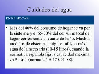 Cuidados del agua EN EL HOGAR Más del 40% del consumo de hogar se va por la  cisterna  y el 65-70% del consumo total del hogar corresponde al cuarto de baño. Muchos modelos de cisternas antiguos utilizan más agua de la necesaria (10-15 litros), cuando la normativa española fija la capacidad máxima en 9 litros (norma UNE 67-001-88). 