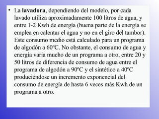 La  lavadora , dependiendo del modelo, por cada lavado utiliza aproximadamente 100 litros de agua, y entre 1-2 Kwh de energía (buena parte de la energía se emplea en calentar el agua y no en el giro del tambor). Este consumo medio está calculado para un programa de algodón a 60ºC. No obstante, el consumo de agua y energía varía mucho de un programa a otro, entre 20 y 50 litros de diferencia de consumo de agua entre el programa de algodón a 90ºC y el sintético a 40ºC produciéndose un incremento exponencial del consumo de energía de hasta 6 veces más Kwh de un programa a otro.  