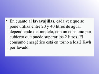 En cuanto al  lavavajillas , cada vez que se pone utiliza entre 20 y 40 litros de agua, dependiendo del modelo, con un consumo por cubierto que puede superar los 2 litros. El consumo energético está en torno a los 2 Kwh por lavado. 