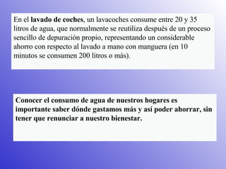 En el  lavado de coches , un lavacoches consume entre 20 y 35 litros de agua, que normalmente se reutiliza después de un proceso sencillo de depuración propio, representando un considerable ahorro con respecto al lavado a mano con manguera (en 10 minutos se consumen 200 litros o más).  Conocer el consumo de agua de nuestros hogares es importante saber dónde gastamos más y así poder ahorrar, sin tener que renunciar a nuestro bienestar.   