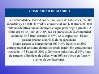 Comunidades en el mundo COMUNIDAD DE MADRID La Comunidad de Madrid con 5,8 millones de habitantes, 25.000 industrias y 15.000 Ha verdes, consume al año 600 Hm 3  (600.000 millones de litros que no incluyen el agua para riego agrícola). A fecha del 10 de junio de 2005, los 14 embalses de la comunidad acumulan 545 Hm 3 , estando al 58% de su capacidad. El año pasado estaban a un 93% de su capacidad.  El año pasado se consumieron 603 Hm 3 . De ellos el 50% corresponde al consumo doméstico (cada madrileño consumo una media de 147 l/día), el  30% a fábricas e industrias, el 10% riego de parques y limpieza de calles; y un 10% se pierde en fugas y averías de conducciones.  