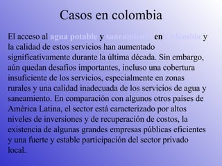 Casos en colombia El acceso al  agua potable  y  saneamiento  en  Colombia  y la calidad de estos servicios han aumentado significativamente durante la última década. Sin embargo, aún quedan desafíos importantes, incluso una cobertura insuficiente de los servicios, especialmente en zonas rurales y una calidad inadecuada de los servicios de agua y saneamiento. En comparación con algunos otros países de América Latina, el sector está caracterizado por altos niveles de inversiones y de recuperación de costos, la existencia de algunas grandes empresas públicas eficientes y una fuerte y estable participación del sector privado local. 
