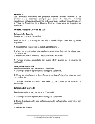 Artículo 32º
Los miembros ordinarios del personal docente tendrán derecho a las
promociones y ascensos, siempre que reúnan los requisitos mínimos
establecidos en las especificaciones de las jerarquías y categorías contenidas en
la Tabla de Posiciones de la Carrera Docente, conforme a las disposiciones
siguientes:
Primera Jerarquía: Docente de Aula
Categoría 1: Docente I
Ingresa por concurso de méritos.
Para ascender a la Categoría Docente II debe cumplir todos los siguientes
requisitos:
1. Tres (3) años de ejercicio en la categoría Docente I.
2. Curso de actualización o de perfeccionamiento profesional, de primer nivel,
con evaluación.
3. Presentación de la Memoria Descriptiva de su actuación.
4. Puntaje mínimo acumulado de: cuatro (4,00) puntos en el sistema de
calificación.
Categoría 2: Docente II
Requisitos mínimos para ascender a Docente III:
1. Cuatro (4) años de ejercicio en la Categoría Docente II.
2. Curso de actualización o de perfeccionamiento profesional de segundo nivel,
con evaluación.
3. Puntaje mínimo acumulado de: ocho (8,00) puntos en el sistema de
calificación.
Categoría 3: Docente III
Requisitos mínimos para ascender a Docente IV:
1. Cuatro (4) años de ejercicio en la Categoría Docente III.
2. Curso de actualización o de perfeccionamiento profesional de tercer nivel, con
evaluación.
3. Trabajo de ascenso.
 