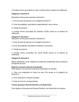 4. Puntaje mínimo acumulado de: doce (12,00) puntos en sistema de calificación.
Categoría 4: Docente IV
Requisitos mínimos para ascender a Docente V:
1. Cinco (5) años de ejercicio en la Categoría Docente IV.
2. Curso de postgrado, equivalente a especialización como mínimo.
3. Trabajo de ascenso.
4. Puntaje mínimo acumulado de: dieciséis (16,00) puntos en el sistema de
calificación.
Categoría 5: Docente V
Requisitos mínimos para ascender a Docente VI:
1. Cinco (5) años de ejercicio en la Categoría Docente V.
2. Curso de postgrado, equivalente a Maestría o Doctorado.
3. Trabajo de ascenso.
4. Puntaje mínimo acumulado de: veinte (20,00) puntos en el sistema de
calificación.
Categoría 6: Docente VI
Última clasificación de las categorías académicas establecidas para la jerarquía
de Docente de Aula.
Segunda Jerarquía: Docente Coordinador
Para ingresar a la Jerarquía de Docente Coordinador se requiere:
1. Tener una antigüedad no menor de doce (12) meses en la categoría de
Docente II.
2. Tener dedicación a Tiempo Completo.
3. Ganar el concurso correspondiente.
Tercera Jerarquía: Docente Directivo y de Supervisión
Para ingresar a la jerarquía de Docente Directivo y de Supervisión se requiere:
 