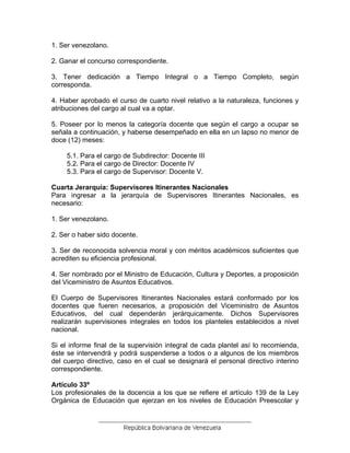 1. Ser venezolano.
2. Ganar el concurso correspondiente.
3. Tener dedicación a Tiempo Integral o a Tiempo Completo, según
corresponda.
4. Haber aprobado el curso de cuarto nivel relativo a la naturaleza, funciones y
atribuciones del cargo al cual va a optar.
5. Poseer por lo menos la categoría docente que según el cargo a ocupar se
señala a continuación, y haberse desempeñado en ella en un lapso no menor de
doce (12) meses:
5.1. Para el cargo de Subdirector: Docente III
5.2. Para el cargo de Director: Docente IV
5.3. Para el cargo de Supervisor: Docente V.
Cuarta Jerarquía: Supervisores Itinerantes Nacionales
Para ingresar a la jerarquía de Supervisores Itinerantes Nacionales, es
necesario:
1. Ser venezolano.
2. Ser o haber sido docente.
3. Ser de reconocida solvencia moral y con méritos académicos suficientes que
acrediten su eficiencia profesional.
4. Ser nombrado por el Ministro de Educación, Cultura y Deportes, a proposición
del Viceministro de Asuntos Educativos.
El Cuerpo de Supervisores Itinerantes Nacionales estará conformado por los
docentes que fueren necesarios, a proposición del Viceministro de Asuntos
Educativos, del cual dependerán jerárquicamente. Dichos Supervisores
realizarán supervisiones integrales en todos los planteles establecidos a nivel
nacional.
Si el informe final de la supervisión integral de cada plantel así lo recomienda,
éste se intervendrá y podrá suspenderse a todos o a algunos de los miembros
del cuerpo directivo, caso en el cual se designará el personal directivo interino
correspondiente.
Artículo 33º
Los profesionales de la docencia a los que se refiere el artículo 139 de la Ley
Orgánica de Educación que ejerzan en los niveles de Educación Preescolar y
 