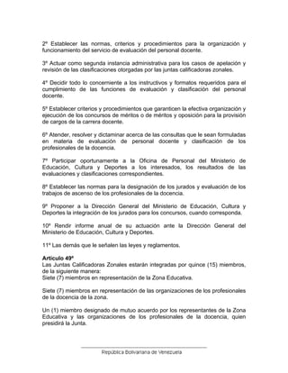 2º Establecer las normas, criterios y procedimientos para la organización y
funcionamiento del servicio de evaluación del personal docente.
3º Actuar como segunda instancia administrativa para los casos de apelación y
revisión de las clasificaciones otorgadas por las juntas calificadoras zonales.
4º Decidir todo lo concerniente a los instructivos y formatos requeridos para el
cumplimiento de las funciones de evaluación y clasificación del personal
docente.
5º Establecer criterios y procedimientos que garanticen la efectiva organización y
ejecución de los concursos de méritos o de méritos y oposición para la provisión
de cargos de la carrera docente.
6º Atender, resolver y dictaminar acerca de las consultas que le sean formuladas
en materia de evaluación de personal docente y clasificación de los
profesionales de la docencia.
7º Participar oportunamente a la Oficina de Personal del Ministerio de
Educación, Cultura y Deportes a los interesados, los resultados de las
evaluaciones y clasificaciones correspondientes.
8º Establecer las normas para la designación de los jurados y evaluación de los
trabajos de ascenso de los profesionales de la docencia.
9º Proponer a la Dirección General del Ministerio de Educación, Cultura y
Deportes la integración de los jurados para los concursos, cuando corresponda.
10º Rendir informe anual de su actuación ante la Dirección General del
Ministerio de Educación, Cultura y Deportes.
11º Las demás que le señalen las leyes y reglamentos.
Artículo 49º
Las Juntas Calificadoras Zonales estarán integradas por quince (15) miembros,
de la siguiente manera:
Siete (7) miembros en representación de la Zona Educativa.
Siete (7) miembros en representación de las organizaciones de los profesionales
de la docencia de la zona.
Un (1) miembro designado de mutuo acuerdo por los representantes de la Zona
Educativa y las organizaciones de los profesionales de la docencia, quien
presidirá la Junta.
 