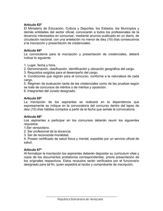 Artículo 63º
El Ministerio de Educación, Cultura y Deportes, los Estados, los Municipios y
demás entidades del sector oficial, convocarán a todos los profesionales de la
docencia interesados en concursar, mediante anuncio publicado en un diario, de
circulación nacional, con una antelación no menor de diez (10) días consecutivos
a la inscripción y presentación de credenciales.
Artículo 64º
La convocatoria para la inscripción y presentación de credenciales, deberá
indicar lo siguiente:
1. Lugar, fecha y hora.
2. Denominación, clasificación, identificación y ubicación geográfica del cargo.
3. Requisitos exigidos para el desempeño del cargo.
4. Condiciones que regirán para el concurso, conforme a la naturaleza de cada
cargo.
5. Régimen de evaluación tanta de las credenciales como de las pruebas según
se trate de concursos de méritos o de méritos y oposición.
6. Integrantes del Jurado designado.
Artículo 65º
La inscripción de los aspirantes se realizará en la dependencia que
expresamente se indique en la convocatoria del concurso dentro del lapso de
diez (10) días hábiles contados a partir de la fecha que señale la convocatoria.
Artículo 66º
Los aspirantes a participar en los concursos deberán reunir los siguientes
requisitos:
1.Ser venezolano.
2. Ser profesional de la docencia.
3. Ser de reconocida moralidad.
4. Poseer certificado de salud física y mental, expedido por un servicio oficial de
salud.
Artículo 67º
Al formalizar la inscripción los aspirantes deberán depositar su curriculum vitae y
copia de los documentos probatorios correspondientes, previa presentación de
los originales respectivos. Estos recaudos serán verificados por el funcionario
designado para tal fin, quien expedirá el recibo y comprobante de inscripción.
 