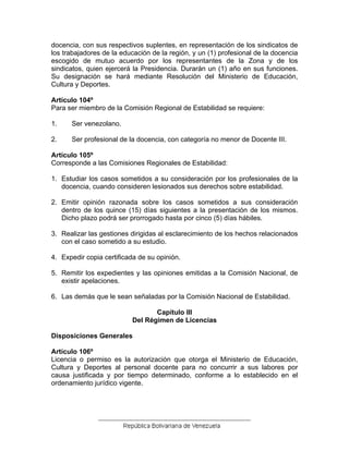 docencia, con sus respectivos suplentes, en representación de los sindicatos de
los trabajadores de la educación de la región, y un (1) profesional de la docencia
escogido de mutuo acuerdo por los representantes de la Zona y de los
sindicatos, quien ejercerá la Presidencia. Durarán un (1) año en sus funciones.
Su designación se hará mediante Resolución del Ministerio de Educación,
Cultura y Deportes.
Artículo 104º
Para ser miembro de la Comisión Regional de Estabilidad se requiere:
1. Ser venezolano.
2. Ser profesional de la docencia, con categoría no menor de Docente III.
Artículo 105º
Corresponde a las Comisiones Regionales de Estabilidad:
1. Estudiar los casos sometidos a su consideración por los profesionales de la
docencia, cuando consideren lesionados sus derechos sobre estabilidad.
2. Emitir opinión razonada sobre los casos sometidos a sus consideración
dentro de los quince (15) días siguientes a la presentación de los mismos.
Dicho plazo podrá ser prorrogado hasta por cinco (5) días hábiles.
3. Realizar las gestiones dirigidas al esclarecimiento de los hechos relacionados
con el caso sometido a su estudio.
4. Expedir copia certificada de su opinión.
5. Remitir los expedientes y las opiniones emitidas a la Comisión Nacional, de
existir apelaciones.
6. Las demás que le sean señaladas por la Comisión Nacional de Estabilidad.
Capítulo III
Del Régimen de Licencias
Disposiciones Generales
Artículo 106º
Licencia o permiso es la autorización que otorga el Ministerio de Educación,
Cultura y Deportes al personal docente para no concurrir a sus labores por
causa justificada y por tiempo determinado, conforme a lo establecido en el
ordenamiento jurídico vigente.
 