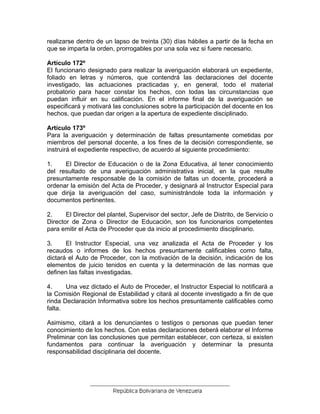 realizarse dentro de un lapso de treinta (30) días hábiles a partir de la fecha en
que se imparta la orden, prorrogables por una sola vez si fuere necesario.
Artículo 172º
El funcionario designado para realizar la averiguación elaborará un expediente,
foliado en letras y números, que contendrá las declaraciones del docente
investigado, las actuaciones practicadas y, en general, todo el material
probatorio para hacer constar los hechos, con todas las circunstancias que
puedan influir en su calificación. En el informe final de la averiguación se
especificará y motivará las conclusiones sobre la participación del docente en los
hechos, que puedan dar origen a la apertura de expediente disciplinado.
Artículo 173º
Para la averiguación y determinación de faltas presuntamente cometidas por
miembros del personal docente, a los fines de la decisión correspondiente, se
instruirá el expediente respectivo, de acuerdo al siguiente procedimiento:
1. El Director de Educación o de la Zona Educativa, al tener conocimiento
del resultado de una averiguación administrativa inicial, en la que resulte
presuntamente responsable de la comisión de faltas un docente, procederá a
ordenar la emisión del Acta de Proceder, y designará al Instructor Especial para
que dirija la averiguación del caso, suministrándole toda la información y
documentos pertinentes.
2. El Director del plantel, Supervisor del sector, Jefe de Distrito, de Servicio o
Director de Zona o Director de Educación, son los funcionarios competentes
para emitir el Acta de Proceder que da inicio al procedimiento disciplinario.
3. El Instructor Especial, una vez analizada el Acta de Proceder y los
recaudos o informes de los hechos presuntamente calificables como falta,
dictará el Auto de Proceder, con la motivación de la decisión, indicación de los
elementos de juicio tenidos en cuenta y la determinación de las normas que
definen las faltas investigadas.
4. Una vez dictado el Auto de Proceder, el Instructor Especial lo notificará a
la Comisión Regional de Estabilidad y citará al docente investigado a fin de que
rinda Declaración Informativa sobre los hechos presuntamente calificables como
falta.
Asimismo, citará a los denunciantes o testigos o personas que puedan tener
conocimiento de los hechos. Con estas declaraciones deberá elaborar el Informe
Preliminar con las conclusiones que permitan establecer, con certeza, si existen
fundamentos para continuar la averiguación y determinar la presunta
responsabilidad disciplinaria del docente.
 