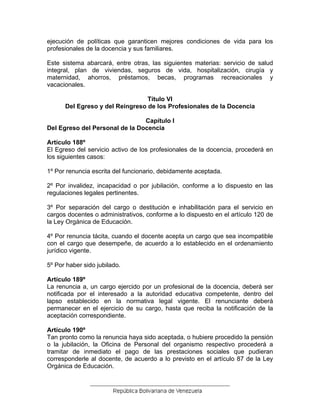 ejecución de políticas que garanticen mejores condiciones de vida para los
profesionales de la docencia y sus familiares.
Este sistema abarcará, entre otras, las siguientes materias: servicio de salud
integral, plan de viviendas, seguros de vida, hospitalización, cirugía y
maternidad, ahorros, préstamos, becas, programas recreacionales y
vacacionales.
Título VI
Del Egreso y del Reingreso de los Profesionales de la Docencia
Capítulo I
Del Egreso del Personal de la Docencia
Artículo 188º
El Egreso del servicio activo de los profesionales de la docencia, procederá en
los siguientes casos:
1º Por renuncia escrita del funcionario, debidamente aceptada.
2º Por invalidez, incapacidad o por jubilación, conforme a lo dispuesto en las
regulaciones legales pertinentes.
3º Por separación del cargo o destitución e inhabilitación para el servicio en
cargos docentes o administrativos, conforme a lo dispuesto en el artículo 120 de
la Ley Orgánica de Educación.
4º Por renuncia tácita, cuando el docente acepta un cargo que sea incompatible
con el cargo que desempeñe, de acuerdo a lo establecido en el ordenamiento
jurídico vigente.
5º Por haber sido jubilado.
Artículo 189º
La renuncia a, un cargo ejercido por un profesional de la docencia, deberá ser
notificada por el interesado a la autoridad educativa competente, dentro del
lapso establecido en la normativa legal vigente. El renunciante deberá
permanecer en el ejercicio de su cargo, hasta que reciba la notificación de la
aceptación correspondiente.
Artículo 190º
Tan pronto como la renuncia haya sido aceptada, o hubiere procedido la pensión
o la jubilación, la Oficina de Personal del organismo respectivo procederá a
tramitar de inmediato el pago de las prestaciones sociales que pudieran
corresponderle al docente, de acuerdo a lo previsto en el artículo 87 de la Ley
Orgánica de Educación.
 