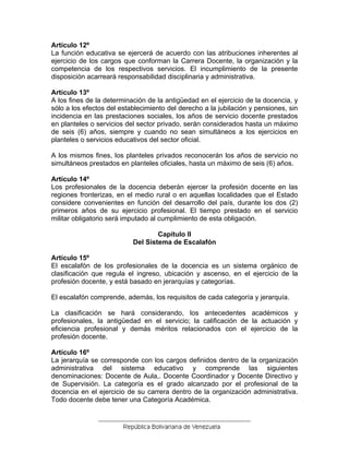 Artículo 12º
La función educativa se ejercerá de acuerdo con las atribuciones inherentes al
ejercicio de los cargos que conforman la Carrera Docente, la organización y la
competencia de los respectivos servicios. El incumplimiento de la presente
disposición acarreará responsabilidad disciplinaria y administrativa.
Artículo 13º
A los fines de la determinación de la antigüedad en el ejercicio de la docencia, y
sólo a los efectos del establecimiento del derecho a la jubilación y pensiones, sin
incidencia en las prestaciones sociales, los años de servicio docente prestados
en planteles o servicios del sector privado, serán considerados hasta un máximo
de seis (6) años, siempre y cuando no sean simultáneos a los ejercicios en
planteles o servicios educativos del sector oficial.
A los mismos fines, los planteles privados reconocerán los años de servicio no
simultáneos prestados en planteles oficiales, hasta un máximo de seis (6) años.
Artículo 14º
Los profesionales de la docencia deberán ejercer la profesión docente en las
regiones fronterizas, en el medio rural o en aquellas localidades que el Estado
considere convenientes en función del desarrollo del país, durante los dos (2)
primeros años de su ejercicio profesional. El tiempo prestado en el servicio
militar obligatorio será imputado al cumplimiento de esta obligación.
Capítulo II
Del Sistema de Escalafón
Artículo 15º
El escalafón de los profesionales de la docencia es un sistema orgánico de
clasificación que regula el ingreso, ubicación y ascenso, en el ejercicio de la
profesión docente, y está basado en jerarquías y categorías.
El escalafón comprende, además, los requisitos de cada categoría y jerarquía.
La clasificación se hará considerando, los antecedentes académicos y
profesionales, la antigüedad en el servicio; la calificación de la actuación y
eficiencia profesional y demás méritos relacionados con el ejercicio de la
profesión docente.
Artículo 16º
La jerarquía se corresponde con los cargos definidos dentro de la organización
administrativa del sistema educativo y comprende las siguientes
denominaciones: Docente de Aula,. Docente Coordinador y Docente Directivo y
de Supervisión. La categoría es el grado alcanzado por el profesional de la
docencia en el ejercicio de su carrera dentro de la organización administrativa.
Todo docente debe tener una Categoría Académica.
 