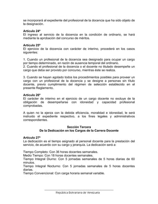 se incorporará al expediente del profesional de la docencia que ha sido objeto de
la designación.
Artículo 24º
El ingreso al servicio de la docencia en la condición de ordinario, se hará
mediante la aprobación del concurso de méritos.
Artículo 25º
El ejercicio de la docencia con carácter de interino, procederá en los casos
siguientes:
1. Cuando un profesional de la docencia sea designado para ocupar un cargo
por tiempo determinado, en razón de ausencia temporal del ordinario.
2. Cuando el profesional de la docencia o el docente no titulado desempeñe un
cargo que deba ser provisto por concurso, mientras éste se realiza.
3. Cuando se hayan agotado todos los procedimientos posibles para proveer un
cargo con un profesional de la docencia y se designe a personas sin título
docente, previo cumplimiento del régimen de selección establecido en el
presente Reglamento.
Artículo 26º
El carácter de interino en el ejercicio de un cargo docente no excluye de la
obligación de desempeñarse con idoneidad y capacidad profesional
comprobadas.
A quien no la ejerza con la debida eficiencia, moralidad e idoneidad, le será
instruido el expediente respectivo, a los fines legales y administrativos
correspondientes.
Sección Tercera
De la Dedicación en los Cargos de la Carrera Docente
Artículo 27º
La dedicación es el tiempo asignado al personal docente para la prestación del
servicio, de acuerdo con su cargo y jerarquía. La dedicación será a:
Tiempo Completo: Con 36 horas docentes semanales.
Medio Tiempo: Con 18 horas docentes semanales.
Tiempo Integral Diurno: Con 5 jornadas semanales de 5 horas diarias de 60
minutos.
Tiempo Integral Nocturno: Con 5 jornadas semanales de 5 horas docentes
diarias.
Tiempo Convencional: Con carga horaria semanal variable.
 