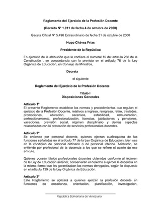 Reglamento del Ejercicio de la Profesión Docente
(Decreto N° 1.011 de fecha 4 de octubre de 2000)
Gaceta Oficial N° 5.496 Extraordinario de fecha 31 de octubre de 2000
Hugo Chávez Frías
Presidente de la República
En ejercicio de la atribución que le confiere el numeral 10 del artículo 236 de la
Constitución , en concordancia con lo previsto en el artículo 76 de la Ley
Orgánica de Educación, en Consejo de Ministros,
Decreta
el siguiente
Reglamento del Ejercicio de la Profesión Docente
Título I
Disposiciones Generales
Artículo 1º
El presente Reglamento establece las normas y procedimientos que regulan el
ejercicio de la Profesión Docente, relativos a ingreso, reingreso, retiro, traslados,
promociones, ubicación, ascensos, estabilidad, remuneración,
perfeccionamiento, profesionalización, licencias, jubilaciones y pensiones,
vacaciones, previsión social, régimen disciplinario y demás aspectos
relacionados con la prestación de servicios profesionales docentes.
Artículo 2º
Se entiende por personal docente, quienes ejerzan cualesquiera de las
funciones señaladas en el artículo 77 de la Ley Orgánica de Educación, bien sea
en la condición de personal ordinario o de personal interino. Asimismo, se
entiende por profesional de la docencia a los que se refiere el aparte de ese
artículo.
Quienes posean títulos profesionales docentes obtenidos conforme al régimen
de la Ley de Educación anterior, conservarán el derecho a ejercer la docencia en
la misma forma que les garantizaban las normas derogadas, según lo dispuesto
en el artículo 139 de la Ley Orgánica de Educación.
Artículo 3º
Este Reglamento se aplicará a quienes ejerzan la profesión docente en
funciones de enseñanza, orientación, planificación, investigación,
 