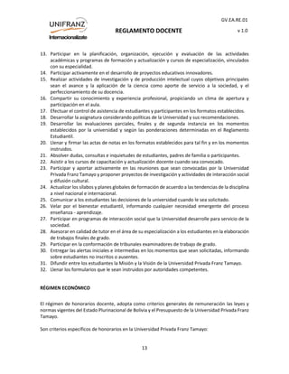 REGLAMENTO DOCENTE
GV.EA.RE.01
v 1.0
13
13. Participar en la planificación, organización, ejecución y evaluación de las actividades
académicas y programas de formación y actualización y cursos de especialización, vinculados
con su especialidad.
14. Participar activamente en el desarrollo de proyectos educativos innovadores.
15. Realizar actividades de investigación y de producción intelectual cuyos objetivos principales
sean el avance y la aplicación de la ciencia como aporte de servicio a la sociedad, y el
perfeccionamiento de su docencia.
16. Compartir su conocimiento y experiencia profesional, propiciando un clima de apertura y
participación en el aula.
17. Efectuar el control de asistencia de estudiantes y participantes en los formatos establecidos.
18. Desarrollar la asignatura considerando políticas de la Universidad y sus recomendaciones.
19. Desarrollar las evaluaciones parciales, finales y de segunda instancia en los momentos
establecidos por la universidad y según las ponderaciones determinadas en el Reglamento
Estudiantil.
20. Llenar y firmar las actas de notas en los formatos establecidos para tal fin y en los momentos
instruidos.
21. Absolver dudas, consultas e inquietudes de estudiantes, padres de familia o participantes.
22. Asistir a los cursos de capacitación y actualización docente cuando sea convocado.
23. Participar y aportar activamente en las reuniones que sean convocadas por la Universidad
Privada Franz Tamayo y proponer proyectos de investigación y actividades de interacción social
y difusión cultural.
24. Actualizar los sílabos y planes globales de formación de acuerdo a las tendencias de la disciplina
a nivel nacional e internacional.
25. Comunicar a los estudiantes las decisiones de la universidad cuando le sea solicitado.
26. Velar por el bienestar estudiantil, informando cualquier necesidad emergente del proceso
enseñanza - aprendizaje.
27. Participar en programas de interacción social que la Universidad desarrolle para servicio de la
sociedad.
28. Asesorar en calidad de tutor en el área de su especialización a los estudiantes en la elaboración
de trabajos finales de grado.
29. Participar en la conformación de tribunales examinadores de trabajo de grado.
30. Entregar las alertas iniciales e intermedias en los momentos que sean solicitadas, informando
sobre estudiantes no inscritos o ausentes.
31. Difundir entre los estudiantes la Misión y la Visión de la Universidad Privada Franz Tamayo.
32. Llenar los formularios que le sean instruidos por autoridades competentes.
RÉGIMEN ECONÓMICO
El régimen de honorarios docente, adopta como criterios generales de remuneración las leyes y
normas vigentes del Estado Plurinacional de Bolivia y el Presupuesto de la Universidad Privada Franz
Tamayo.
Son criterios específicos de honorarios en la Universidad Privada Franz Tamayo:
 