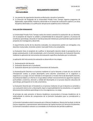REGLAMENTO DOCENTE
GV.EA.RE.01
v 1.0
15
3. Los eventos de capacitación docente se efectuarán, durante el semestre.
4. La Dirección de Postgrado de la Universidad Privada Franz Tamayo organiza programas de
diplomados, especialidad, maestría y doctorado en el campo de la educación superior y en otras
disciplinas destinados a la cualificación del personal académico de la institución.
EVALUACIÓN PERMANENTE
La Universidad Privada Franz Tamayo realiza de manera semestral la evaluación de sus docentes,
con el propósito de mejorar la calidad y competitividad de la educación superior y el proceso de
enseñanza-aprendizaje, elevando el nivel de producción intelectual y promoviendo la generación de
proyectos de investigación y desarrollo.
A requerimiento escrito de los docentes evaluados, las evaluaciones podrán ser entregadas a los
docentes involucrados, teniendo carácter reservado frente a los estudiantes.
La Evaluación tiene el propósito de cualificar el desempeño docente desde la perspectiva de su
propia autoevaluación, la del estudiantado y de la Comisión Universitaria de Evaluación Docente,
mediante la aplicación de instrumentos de evaluación específicos diseñados por la institución.
La aplicación del instrumento de evaluación se desarrolla en tres etapas:
1. Autoevaluación del docente.
2. Evaluación docente por el estudiante.
3. Evaluación docente por la Comisión Universitaria de Evaluación.
La Autoevaluación Docente es el proceso mediante el cual el docente a través de una acción de
introspección analiza su propio desempeño como docente universitario en la asignatura o
asignaturas a su cargo. Una vez realizada la introspección o mirada interna de desempeño docente,
el profesional elabora un informe en el que deberá señalar necesariamente los siguientes aspectos:
puntualidad y asistencia, atención y calidad del desempeño en el proceso docente educativo de
aprendizaje, participación en la vida universitaria.
La Evaluación Docente por el Estudiante es el proceso mediante el cual el docente es sometido a
una evaluación externa de su desempeño, bajo la responsabilidad de los estudiantes, en la gestión
del proceso de enseñanza aprendizaje en la o las asignaturas a su cargo.
Al principio de cada semestre el Decano Académico recomendará al Consejo Académico de la
sede/subsede la nómina de componentes de la Comisión Evaluadora para su consideración y
aprobación.
La Comisión Evaluadora estará compuesta por el Decano Académico, Decano de Facultad, el Jefe de
Carrera respectiva y representantes administrativos de Capital Humano y/o Servicios Estudiantiles.
La Comisión Evaluadora realizará sus actividades a la finalización del periodo académico.
 