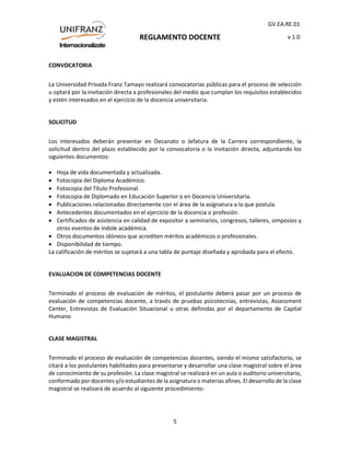REGLAMENTO DOCENTE
GV.EA.RE.01
v 1.0
5
CONVOCATORIA
La Universidad Privada Franz Tamayo realizará convocatorias públicas para el proceso de selección
u optará por la invitación directa a profesionales del medio que cumplan los requisitos establecidos
y estén interesados en el ejercicio de la docencia universitaria.
SOLICITUD
Los interesados deberán presentar en Decanato o Jefatura de la Carrera correspondiente, la
solicitud dentro del plazo establecido por la convocatoria o la invitación directa, adjuntando los
siguientes documentos:
 Hoja de vida documentada y actualizada.
 Fotocopia del Diploma Académico.
 Fotocopia del Título Profesional.
 Fotocopia de Diplomado en Educación Superior o en Docencia Universitaria.
 Publicaciones relacionadas directamente con el área de la asignatura a la que postula.
 Antecedentes documentados en el ejercicio de la docencia o profesión.
 Certificados de asistencia en calidad de expositor a seminarios, congresos, talleres, simposios y
otros eventos de índole académica.
 Otros documentos idóneos que acrediten méritos académicos o profesionales.
 Disponibilidad de tiempo.
La calificación de méritos se sujetará a una tabla de puntaje diseñada y aprobada para el efecto.
EVALUACION DE COMPETENCIAS DOCENTE
Terminado el proceso de evaluación de méritos, el postulante deberá pasar por un proceso de
evaluación de competencias docente, a través de pruebas psicotecnias, entrevistas, Assessment
Center, Entrevistas de Evaluación Situacional u otras definidas por el departamento de Capital
Humano.
CLASE MAGISTRAL
Terminado el proceso de evaluación de competencias docentes, siendo el mismo satisfactorio, se
citará a los postulantes habilitados para presentarse y desarrollar una clase magistral sobre el área
de conocimiento de su profesión. La clase magistral se realizará en un aula o auditorio universitario,
conformado por docentes y/o estudiantes de la asignatura o materias afines. El desarrollo de la clase
magistral se realizará de acuerdo al siguiente procedimiento:
 
