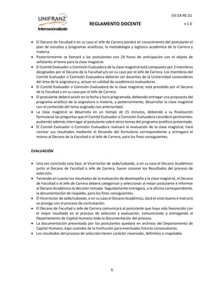 REGLAMENTO DOCENTE
GV.EA.RE.01
v 1.0
6
 El Decano de Facultad o en su caso el Jefe de Carrera pondrá en conocimiento del postulante el
plan de estudios y programas analíticos, la metodología y logística académica de la Carrera y
materia.
 Posteriormente se llamará a los postulantes con 24 horas de anticipación con el objeto de
señalarles el tema para la clase magistral.
 El Comité Evaluador o Comisión Evaluadora de la clase magistral está compuesto por 3 miembros
designados por el Decano de la Facultad y/o en su caso por el Jefe de Carrera. Los miembros del
Comité Evaluador o Comisión Evaluadora deberán ser docentes de la Universidad conocedores
del área de la asignatura y, actuar en calidad de académicos evaluadores.
 El Comité Evaluador o Comisión Evaluadora de la clase magistral, está presidido por el Decano
de la Facultad y en su caso por el Jefe de Carrera.
 El postulante deberá asistir en la fecha y hora programada, debiendo entregar una propuesta del
programa analítico de la asignatura o materia, y posteriormente, desarrollar la clase magistral
con el contenido del tema asignado con anterioridad.
 La clase magistral se desarrolla en un tiempo de 15 minutos, debiendo a su finalización
formularse las preguntas que el Comité Evaluador o Comisión Evaluadora considere pertinentes;
pudiendo además interrogar al postulante sobre otros temas del programa analítico presentado.
 El Comité Evaluador o Comisión Evaluadora realizará la evaluación de la clase magistral, hará
constar sus resultados mediante el llenando del formulario correspondiente y entregará el
mismo al Decano de la Facultad o al Jefe de Carrera, para los fines consiguientes.
EVALUACIÓN
 Una vez concluida esta fase, el Vicerrector de sede/subsede, o en su caso el Decano Académico
junto al Decano de Facultad o Jefe de Carrera, hacen conocer los Resultados del proceso de
selección.
 Teniendo en cuenta los resultados de la evaluación de desempeño y la clase magistral, el Decano
de Facultad o el Jefe de Carrera deberá categorizar y seleccionar al mejor postulante e informar
al Decano Académico la decisión tomada. Seguidamente entregará, a la oficina correspondiente,
la documentación de respaldo, para los fines consiguientes.
 El Vicerrector de sede/subsede, o en su caso el Decano Académico, dará el visto bueno e instruirá
se prosiga con el proceso de contratación.
 El Decano de Facultad o Jefe de Carrera comunicará al postulante que haya sido favorecido con
el mejor resultado en el proceso de selección y evaluación, comunicando y entregando al
Departamento de Capital Humano toda la documentación del proceso.
 La documentación presentada por los postulantes quedará en archivos del Departamento de
Capital Humano, bajo custodia de la Institución para eventuales futuras convocatorias.
 Los resultados del proceso de selección tienen carácter reservado, definitivo e inapelable.
 
