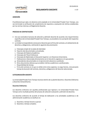 REGLAMENTO DOCENTE
GV.EA.RE.01
v 1.0
7
ADMISIÓN
El profesional que opta a la docencia será aceptado en la Universidad Privada Franz Tamayo, una
vez terminada la verificación de cumplimiento de requisitos y evaluación de méritos establecidos
por las normas internas y el Reglamento Docente.
PROCESO DE CONTRATACIÓN
 Una vez concluido el proceso de selección y admisión docente de acuerdo a los requerimientos
específicos de la Universidad Privada Franz Tamayo, se procederá a la suscripción del respectivo
contrato.
 La Unidad correspondiente convocará al docente para la firma del contrato y el señalamiento de
derechos y obligaciones, solicitando la siguiente documentación:
a. Fotocopia simple de la cedula de identidad.
b. Hoja de vida documentada y actualizada;
c. Fotocopia del Diploma Académico.
d. Fotocopia del Título Profesional.
e. Fotocopia de Diplomado en Educación Superior o en Docencia Universitaria.
f. Publicaciones relacionadas directamente con el área de la asignatura a la que postula.
g. Antecedentes documentados en el ejercicio de la docencia o profesión.
h. Otros documentos idóneos que acrediten méritos académicos o profesionales.
i. Disponibilidad de tiempo.
j. Firma del contrato en el que se señale entre otros aspectos, la carga horaria, remuneración
tiempo de duración del contrato, derechos y obligaciones del docente seleccionado.
CATEGORIZACIÓN DOCENTE
La Universidad Privada Franz Tamayo reconoce dentro de su plantel docente a: Docentes Ordinarios
y Docentes Extraordinarios.
Docentes Ordinarios:
Los docentes ordinarios son aquellos profesionales que ingresan a la Universidad Privada Franz
Tamayo como resultado positivo del proceso de selección evaluación y admisión de docentes.
Los docentes ordinarios de acuerdo al tiempo de dedicación a las actividades académicas o de
administración académica se clasifican en:
a. Docentes a tiempo horario o parcial.
b. Docentes a tiempo completo.
 