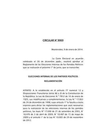CIRCULAR N° 9069
Montevideo, 9 de enero de 2014.
La Corte Electoral en acuerdo
celebrado el 26 de diciembre ppdo., resolvió aprobar el
Reglamento de las Elecciones Internas de los Partidos Políticos
que se realizarán el próximo 1º de junio, que se transcribe:
ELECCIONES INTERNAS DE LOS PARTIDOS POLÍTICOS
REGLAMENTACIÓN
ATENTO: A lo establecido en el artículo 77 numeral 12 y
Disposiciones Transitorias letras W) y Z) de la Constitución de
la República; la Ley de Elecciones N º 7812 de 16 de enero de
1925, sus modificativas y complementarias, la Ley N º 17.063
de 24 de diciembre de 1998, cuyo artículo 1º la faculta a texto
expreso para dictar las reglamentaciones que sean necesarias
para la realización de las elecciones internas de los partidos
políticos, las leyes Nº 17.690 de 21 de setiembre de 2003, N°
18.476 de 3 de abril de 2009, N° 18.487 de 15 de mayo de
2009 y el artículo 1° de la Ley N° 19.005 de 29 de noviembre
de 2012.
 