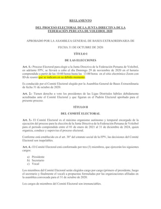 REGLAMENTO
DEL PROCESO ELECTORAL DE LA JUNTA DIRECTIVA DE LA
FEDERACIÓN PERUANA DE VOLEIBOL 2020
APROBADO POR LA ASAMBLEA GENERAL DE BASES EXTRAORDINARIA DE
FECHA 31 DE OCTUBRE DE 2020
TÍTULO I
DE LAS ELECCIONES
Art. 1.- Proceso Electoral para elegir a la Junta Directiva de la Federación Peruana de Voleibol,
en adelante FPV, se llevará a cabo el día Domingo 29 de noviembre de 2020 en el horario
comprendido a partir de las 10:00 horas hasta las 13:00 horas en el sitio electrónico Zoom con
ID de reunió que se indicara en su debido momento.
Es conducido por el Comité Electoral elegido por la Asamblea General de Bases Extraordinaria
de fecha 31 de octubre de 2020.
Art. 2.- Tienen derecho a voto los presidentes de las Ligas Distritales hábiles debidamente
acreditadas ante el Comité Electoral y que figuran en el Padrón Electoral aprobado para el
presente proceso.
TÍTULO II
DEL COMITÉ ELECTORAL
Art. 3.- El Comité Electoral es el máximo organismo autónomo y temporal encargado de la
ejecución del proceso para la elección de la Junta Directiva de la Federación Peruana de Voleibol
para el período comprendido entre el 01 de enero de 2021 al 31 de diciembre de 2024, quien
organiza, conduce y supervisa el proceso electoral.
Conforme está establecido en el art. 38° del estatuto social de la FPV, las decisiones del Comité
Electoral son inapelables.
Art. 4.- El Comité Electoral está conformado por tres (3) miembros, que ejercerán los siguientes
cargos:
a) Presidente
b) Secretario
c) Vocal
Los miembros del Comité Electoral serán elegidos cargo por cargo (primero el presidente, luego
el secretario y finalmente el vocal) a propuestas formuladas por las organizaciones afiliadas en
la asamblea convocada para el 31 de octubre de 2020.
Los cargos de miembros del Comité Electoral son irrenunciables.
 