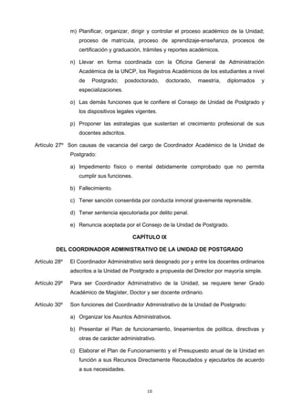 m) Planificar, organizar, dirigir y controlar el proceso académico de la Unidad;
proceso de matrícula, proceso de aprendizaje-enseñanza, procesos de
certificación y graduación, trámites y reportes académicos.
n) Llevar en forma coordinada con la Oficina General de Administración
Académica de la UNCP, los Registros Académicos de los estudiantes a nivel
de Postgrado; posdoctorado, doctorado, maestría, diplomados y
especializaciones.
o) Las demás funciones que le confiere el Consejo de Unidad de Postgrado y
los dispositivos legales vigentes.
p) Proponer las estrategias que sustentan el crecimiento profesional de sus
docentes adscritos.
Artículo 27º Son causas de vacancia del cargo de Coordinador Académico de la Unidad de
Postgrado:
a) Impedimento físico o mental debidamente comprobado que no permita
cumplir sus funciones.
b) Fallecimiento.
c) Tener sanción consentida por conducta inmoral gravemente reprensible.
d) Tener sentencia ejecutoriada por delito penal.
e) Renuncia aceptada por el Consejo de la Unidad de Postgrado.
CAPÍTULO IX
DEL COORDINADOR ADMINISTRATIVO DE LA UNIDAD DE POSTGRADO
Artículo 28º El Coordinador Administrativo será designado por y entre los docentes ordinarios
adscritos a la Unidad de Postgrado a propuesta del Director por mayoría simple.
Artículo 29º Para ser Coordinador Administrativo de la Unidad, se requiere tener Grado
Académico de Magíster, Doctor y ser docente ordinario.
Artículo 30º Son funciones del Coordinador Administrativo de la Unidad de Postgrado:
a) Organizar los Asuntos Administrativos.
b) Presentar el Plan de funcionamiento, lineamientos de política, directivas y
otras de carácter administrativo.
c) Elaborar el Plan de Funcionamiento y el Presupuesto anual de la Unidad en
función a sus Recursos Directamente Recaudados y ejecutarlos de acuerdo
a sus necesidades.
10
 