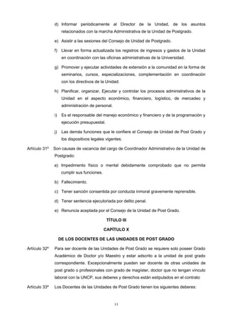 d) Informar periódicamente al Director de la Unidad, de los asuntos
relacionados con la marcha Administrativa de la Unidad de Postgrado.
e) Asistir a las sesiones del Consejo de Unidad de Postgrado.
f) Llevar en forma actualizada los registros de ingresos y gastos de la Unidad
en coordinación con las oficinas administrativas de la Universidad.
g) Promover y ejecutar actividades de extensión a la comunidad en la forma de
seminarios, cursos, especializaciones, complementación en coordinación
con los directivos de la Unidad.
h) Planificar, organizar, Ejecutar y controlar los procesos administrativos de la
Unidad en el aspecto económico, financiero, logístico, de mercadeo y
administración de personal.
i) Es el responsable del manejo económico y financiero y de la programación y
ejecución presupuestal.
j) Las demás funciones que le confiere el Consejo de Unidad de Post Grado y
los dispositivos legales vigentes.
Artículo 31º Son causas de vacancia del cargo de Coordinador Administrativo de la Unidad de
Postgrado:
a) Impedimento físico o mental debidamente comprobado que no permita
cumplir sus funciones.
b) Fallecimiento.
c) Tener sanción consentida por conducta inmoral gravemente reprensible.
d) Tener sentencia ejecutoriada por delito penal.
e) Renuncia aceptada por el Consejo de la Unidad de Post Grado.
TÍTULO III
CAPÍTULO X
DE LOS DOCENTES DE LAS UNIDADES DE POST GRADO
Artículo 32º Para ser docente de las Unidades de Post Grado se requiere solo poseer Grado
Académico de Doctor y/o Maestro y estar adscrito a la unidad de post grado
correspondiente. Excepcionalmente pueden ser docente de otras unidades de
post grado o profesionales con grado de magíster, doctor que no tengan vínculo
laboral con la UNCP, sus deberes y derechos están estipulados en el contrato
Artículo 33º Los Docentes de las Unidades de Post Grado tienen los siguientes deberes:
11
 