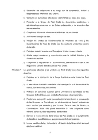 a) Desarrollar las asignaturas a su cargo con la competencia, lealtad y
responsabilidad inherentes a su función.
b) Concurrir con puntualidad a las clases y seminarios que están a su cargo.
c) Presentar a la Unidad de Post Grado los documentos académicos y
administrativos requeridos en las fechas establecidas y de acuerdo a las
normas vigentes.
d) Cumplir con labores de orientación académica a los estudiantes.
e) Asesorar los trabajos de tesis.
f) Integrar los jurados de Sustentaciones de Proyectos de Tesis y las
Sustentaciones de Tesis de Grado para los cuales la Unidad los hubiera
designado.
g) Participar obligatoriamente en el Consejo de Unidad correspondiente.
h) Brindar apoyo académico y administrativo que la Unidad, Facultad y la
Universidad requiere.
i) Cumplir con lo dispuesto en la Ley Universitaria, el Estatuto de la UNCP y el
Reglamento General de la Escuela de Post Grado.
Artículo 34º Los profesores adscritos a las Unidades de Post Grado tienen los siguientes
derechos:
a) Participar en la distribución de la Carga Académica en la Unidad de Post
Grado.
b) El ejercicio de la cátedra orientada a la investigación y al desarrollo de la
ciencia, con libertad de pensamiento.
c) Participar en convenios suscritos por la Universidad y ejecutados por las
Unidades de Post Grado, con entidades Nacionales e Internacionales.
d) Percibir una subvención social mensual adicional acorde con el presupuesto
de las Unidades de Post Grado, por el desarrollo de hasta 2 asignaturas
como máximo por semestre y por docente. Para el caso del Director o
Coordinadores éstos solo podrá desarrollar 01 sola asignatura como
máximo, porque su labor es gerencia de la unidad.
e) Merecer el reconocimiento de la Unidad de Post Grado por el cumplimiento
destacado de sus obligaciones que como docente le corresponde.
f) Lo que establece la Ley Universitaria y Estatuto de la Universidad Nacional
del Centro del Perú
12
 