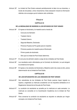 Artículo 35º La Unidad de Post Grado evaluará periódicamente la labor de sus docentes, a
través de encuestas u otros mecanismos. Esta evaluación incluirá la información
referida a los encargos que le hubieran sido conferidos.
TÍTULO IV
CAPÍTULO XI
DE LA MODALIDAD DE INGRESO A LOS ESTUDIOS DE POST GRADO
Artículo 36º El ingreso al doctorado y la maestría será a través de:
- Concurso de Admisión
- Traslado Interno
- Traslado Externo
- Segunda Maestría, Doctorado
- Primeros Puestos de Pre grado para la maestría
- Primeros puestos de maestría para el Doctorado
- Primer puesto de doctorado.
- Otro que la Unidad de Post Grado determine.
Artículo 37º El concurso de admisión estará a cargo de las Unidades de Post Grado
Artículo 38º Los resultados serán refrendados por la Comisión de Admisión, la cual otorgará
la constancia de ingreso.
Artículo 39º El ingreso a los estudios de Doctorado y Maestría serán dos veces al año, previa
determinación de la Unidad de Post Grado.
CAPÍTULO XII
DE LOS ESTUDIANTES DE LAS UNIDADES DE POST GRADO
Artículo 40º Son estudiantes de las Unidades de Post Grado quienes hayan logrado su
ingreso y registrado su matricula cumpliendo con los requisitos señalados en el
Reglamento General de la Escuela de Post Grado.
Artículo 41º La condición de estudiante se acredita por la matrícula en cada semestre. La
matrícula se consolida en la Coordinación Académica de la Unidad de Post
Grado.
Artículo 42º Para conservar la condición de estudiante es requisito no adeudar por ningún
concepto a la Unidad de Post Grado.
13
 