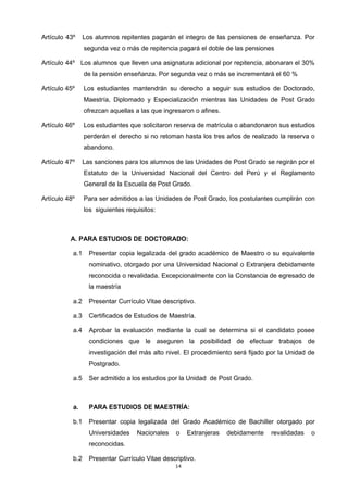 Artículo 43º Los alumnos repitentes pagarán el integro de las pensiones de enseñanza. Por
segunda vez o más de repitencia pagará el doble de las pensiones
Artículo 44º Los alumnos que lleven una asignatura adicional por repitencia, abonaran el 30%
de la pensión enseñanza. Por segunda vez o más se incrementará el 60 %
Artículo 45º Los estudiantes mantendrán su derecho a seguir sus estudios de Doctorado,
Maestría, Diplomado y Especialización mientras las Unidades de Post Grado
ofrezcan aquellas a las que ingresaron o afines.
Artículo 46º Los estudiantes que solicitaron reserva de matrícula o abandonaron sus estudios
perderán el derecho si no retoman hasta los tres años de realizado la reserva o
abandono.
Artículo 47º Las sanciones para los alumnos de las Unidades de Post Grado se regirán por el
Estatuto de la Universidad Nacional del Centro del Perú y el Reglamento
General de la Escuela de Post Grado.
Artículo 48º Para ser admitidos a las Unidades de Post Grado, los postulantes cumplirán con
los siguientes requisitos:
A. PARA ESTUDIOS DE DOCTORADO:
a.1 Presentar copia legalizada del grado académico de Maestro o su equivalente
nominativo, otorgado por una Universidad Nacional o Extranjera debidamente
reconocida o revalidada. Excepcionalmente con la Constancia de egresado de
la maestría
a.2 Presentar Currículo Vitae descriptivo.
a.3 Certificados de Estudios de Maestría.
a.4 Aprobar la evaluación mediante la cual se determina si el candidato posee
condiciones que le aseguren la posibilidad de efectuar trabajos de
investigación del más alto nivel. El procedimiento será fijado por la Unidad de
Postgrado.
a.5 Ser admitido a los estudios por la Unidad de Post Grado.
a. PARA ESTUDIOS DE MAESTRÍA:
b.1 Presentar copia legalizada del Grado Académico de Bachiller otorgado por
Universidades Nacionales o Extranjeras debidamente revalidadas o
reconocidas.
b.2 Presentar Currículo Vitae descriptivo.
14
 