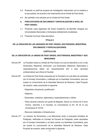 b.3 Presentar un perfil de proyecto de investigación relacionado con la maestría a
la que postula, de acuerdo a los lineamientos de la Unidad de Post Grado.
b.4 Ser admitido a los estudios por la Unidad de Post Grado.
b. PARA ESTUDIOS DE DIPLOMADO Y ESPECIALIZACIÓN A NIVEL DE
POST GRADO:
c.1 Presentar copia legalizada del Grado Académico de Bachiller otorgado por
Universidades Nacionales o Extranjeras debidamente revalidadas.
c.2 Presentar Currículo Vitae descriptivo.
TÍTULO V
DE LA CREACIÓN DE LAS UNIDADES DE POST GRADO, DOCTORADOS, MAESTRÍAS,
DIPLOMADOS Y ESPECIALIZACIONES
CAPÍTULO XIII
DE LA CREACIÓN DE LA UNIDAD DE POST GRADO, DOCTORADOS, MAESTRÍAS Y SUS
MENCIONES
Artículo 49º La Facultad creará su Unidad de Post Grado a la cual se adscribirá a uno o más
Doctorados, Maestrías, menciones. Los Doctorados, Maestrías, Diplomados y
especializaciones deben ser necesariamente afín a la(s) carrera(s)
profesional(es) que ofrece la Facultad.
Artículo 50º La Unidad de Post Grado propuesta por la Facultad a la cuál debe ser aprobada
por el Consejo Universitario y ratificada por la Asamblea Universitaria, para ser
puesto en conocimiento de la Asamblea Nacional de Rectores. Cada Proyecto
de creación, debe comprender lo siguiente:
- Diagnóstico situacional y justificación.
- Objetivos.
- Doctorados, maestrías, diplomados y especializaciones a ofertar.
- Plana docente ordinaria con grado de Magíster, Doctor en número de 5 como
mínimo, adscritos a la Facultad, en concordancia al Art. 44 de la Ley
Universitaria N° 23733.
- Recursos materiales e infraestructura.
Artículo 51º La creación de Doctorados y sus Menciones serán a propuesta Unidades de
Postgrado, ratificadas en Consejo de Escuela de Postgrado, serán aprobadas
por el Consejo Universitario y se dará cuenta a la Asamblea Universitaria, para
ser puesto en conocimiento de la Asamblea Nacional de Rectores. Cada
Proyecto de creación, debe comprender lo siguiente:
15
 