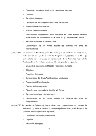 - Diagnóstico situacional, justificación y estudio de mercado.
- Objetivos
- Requisitos de ingreso.
- Denominación del Grado Académico que se otorgará.
- Propuesta del Plan Curricular.
- Fuentes de financiamiento.
- Plana docente con grado de Doctor en número de 2 como mínimo, adscritos
a la Facultad, en concordancia al Art. 44 de la Ley Universitaria N° 23733.
- Recursos materiales e infraestructura.
- Determinación de las metas durante los primeros dos años de
funcionamiento.
Artículo 52º La creación de Maestrías y sus Menciones por las Unidades de Post Grado,
ratificadas en consejo de Escuela de Postgrado y Aprobadas por el Consejo
Universitario para ser puesto en conocimiento de la Asamblea Nacional de
Rectores. Cada Proyecto de creación, debe comprender lo siguiente:
- Diagnóstico situacional, justificación y estudio de mercado.
- Objetivos.
- Requisitos de ingreso.
- Denominación del Grado Académico que se otorgará.
- Propuesta del Plan Curricular.
- Fuentes de financiamiento.
- Plana docente con grado de Magíster y/o Doctor.
- Recursos materiales e Infraestructura.
- Determinación de las metas durante los primeros dos años de
funcionamiento.
Artículo 53º La creación de Diplomados y especializaciones a propuestas de las Unidades de
Post Grado y serán aprobadas por el Consejo Universitario. Cada Proyecto de
creación, debe comprender lo siguiente:
- Diagnóstico situacional y justificación.
- Objetivos.
- Requisitos de ingreso.
16
 