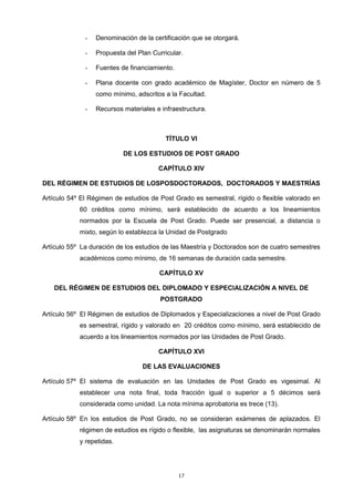 - Denominación de la certificación que se otorgará.
- Propuesta del Plan Curricular.
- Fuentes de financiamiento.
- Plana docente con grado académico de Magíster, Doctor en número de 5
como mínimo, adscritos a la Facultad.
- Recursos materiales e infraestructura.
TÍTULO VI
DE LOS ESTUDIOS DE POST GRADO
CAPÍTULO XIV
DEL RÉGIMEN DE ESTUDIOS DE LOSPOSDOCTORADOS, DOCTORADOS Y MAESTRÍAS
Artículo 54º El Régimen de estudios de Post Grado es semestral, rígido o flexible valorado en
60 créditos como mínimo, será establecido de acuerdo a los lineamientos
normados por la Escuela de Post Grado. Puede ser presencial, a distancia o
mixto, según lo establezca la Unidad de Postgrado
Artículo 55º La duración de los estudios de las Maestría y Doctorados son de cuatro semestres
académicos como mínimo, de 16 semanas de duración cada semestre.
CAPÍTULO XV
DEL RÉGIMEN DE ESTUDIOS DEL DIPLOMADO Y ESPECIALIZACIÓN A NIVEL DE
POSTGRADO
Artículo 56º El Régimen de estudios de Diplomados y Especializaciones a nivel de Post Grado
es semestral, rígido y valorado en 20 créditos como mínimo, será establecido de
acuerdo a los lineamientos normados por las Unidades de Post Grado.
CAPÍTULO XVI
DE LAS EVALUACIONES
Artículo 57º El sistema de evaluación en las Unidades de Post Grado es vigesimal. Al
establecer una nota final, toda fracción igual o superior a 5 décimos será
considerada como unidad. La nota mínima aprobatoria es trece (13).
Artículo 58º En los estudios de Post Grado, no se consideran exámenes de aplazados. El
régimen de estudios es rígido o flexible, las asignaturas se denominarán normales
y repetidas.
17
 