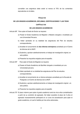convalidar una asignatura debe existir al menos el 70% de los contenidos
equivalentes en el silabo.
TÍTULO VII
DE LOS GRADOS ACADÉMICOS, DIPLOMAS, CERTIFICACIONES Y LAS TESIS
CAPÍTULO XX
DE LOS GRADOS ACADÉMICOS
Artículo 68º Para optar el Grado de Doctor se requiere:
a) Poseer el Grado Académico de Magíster o Maestro otorgado o revalidado por
una Universidad Peruana.
b) Haber aprobado en su totalidad las asignaturas del Plan de estudios
correspondientes.
c) Acreditar el conocimiento de dos idiomas extranjeros acreditado por el Centro
de Idiomas de la UNCP.
d) Sustentar y aprobar satisfactoriamente un trabajo de investigación original, en
acto público.
e) Presentar los requisitos exigidos para el expedito.
Artículo 69º Para optar el Grado de Magíster se requiere:
a) Poseer el Grado Académico de Bachiller otorgado o revalidado por una
Universidad peruana.
b) Haber aprobado en su totalidad las asignaturas del Plan de estudios
correspondientes.
c) Acreditar el conocimiento de un idioma extranjero acreditado por la Escuela de
Postgrado o el Centro de Idiomas de la UNCP .
d) Sustentar y aprobar satisfactoriamente un trabajo de investigación original , en
acto público.
e) Presentar los requisitos exigidos para el expedito
Artículo 70º El plazo máximo para optar el grado académico será de cinco años contabilizados
a partir de su condición de egresado. De haber excedido el plazo de 5 años el
egresado necesariamente participará en un curso de actualización para optar el
grado académico, el cual lo habilita por tres años adicionales.
19
 