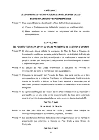 CAPÍTULO XXI
DE LOS DIPLOMAS Y CERTIFICACIONES A NIVEL DE POST GRADO
DE LOS DIPLOMADOS Y ESPECIALIZACIONES
Artículo 71º Para optar el Diploma o Certificación a Nivel de Post Grado se requiere:
a) Poseer el Grado Académico de Bachiller otorgado por una Universidad.
b) Haber aprobado en su totalidad las asignaturas del Plan de estudios
correspondientes.
CAPÍTULO XXII
DEL PLAN DE TESIS PARA OPTAR EL GRADO ACADÉMICO DE MAGÍSTER O DOCTOR
Artículo 72º El interesado deberá solicitar la inscripción del Plan de Tesis o Proyecto de
Investigación en el tercer semestre, ante la Dirección de la Unidad de Postgrado
respectiva, la misma que designará al jurado o los jurados para la exposición del
proyecto de tesis y su inscripción correspondiente. Así mismo designará al asesor
a propuesta del graduando.
Artículo 73º La Escuela de Post Grado determinarán la estructura del Proyecto de
investigación, así como la normatividad para su aprobación.
Artículo 74º Producida la aprobación del Proyecto de Tesis, ésta será inscrita en el libro
correspondiente de la Unidad de Post Grado por el Coordinador Académico de la
misma. La Dirección la Unidad de Post Grado expedirá la resolución para el
Doctorado y maestría respectivamente haciendo de conocimiento a la Escuela de
Postgrado.
Artículo 75º La vigencia del Proyecto de Tesis es de dos años contados desde su inscripción y
prorrogable por un año más previa fundamentación. La tesis será sustentada
durante el periodo de vigencia del plan de tesis, en concordancia al Artículo 70.
CAPÍTULO XXIII
DE LA TESIS DE GRADO
Artículo 76º Las tesis para optar los Grados de Doctor y Maestro serán trabajos de
investigación rigurosos en su contenido, originales, e inéditos.
Artículo 77º Las características formales de las tesis estarán reglamentadas por las normas de
presentación que determine la Escuela de Post Grado y cada Unidad de
Postgrado.
CAPÍTULO XXIV
20
 