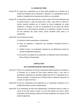 EL JURADO DE TESIS
Artículo 78º El Jurado de la sustentación de la Tesis estará presidido por el Director de la
Unidad de Postgrado para el Doctorado y Maestría o su representante quien lo
preside, e integrado por tres docentes que califican y un accesitario.
Artículo 79º Los Docentes Jurados dispondrán de un plazo máximo de 30 días calendario para
la primera revisión y, para las demás sólo 15 días, para emitir su informe en
reunión conjunta presidida por el docente de mayor antigüedad y/o grado
académico o individual, en caso de incumplimiento de los plazos del informe
escrito por uno o más jurados se procederá a su sustitución y sanción. Si dos de
los tres miembros del jurado emiten opinión favorable podrá pasar a la
sustentación.
Artículo 80º Son funciones del Jurado:
a) Examinar la tesis presentada por el graduando.
b) Hacer las preguntas y objeciones que consideren necesarias durante la
sustentación.
c) Calificar la tesis y la sustentación, después de una deliberación secreta de
acuerdo al Reglamento respectivo.
d) De acuerdo a la calidad de la sustentación, la calificación será de Muy Bueno,
Bueno, Regular y Desaprobado.
CAPÍTULO XXV
DE LA SUSTENTACIÓN DE TESIS DE GRADO
Artículo 81º Previa a la sustentación de la tesis el graduando deberá presentar una solicitud a
la Dirección de la Unidad de Post Grado pidiendo fecha y hora para la
sustentación, adjuntando los requisitos exigidos para tal fin y 5 ejemplares de su
tesis sin empastar. La Dirección de la Unidad emitirá la resolución respectiva en
un plazo no mayor de 30 días.
Artículo 82º El acto de Sustentación será registrado por el Coordinador Académico de la
Unidad Post Grado en el libro correspondiente.
Artículo 83º Si la sustentación de tesis fuera desaprobada, el graduando tendrá un plazo no
menor de tres (03) meses ni mayor a un año para solicitar una nueva y última
sustentación dentro del plazo máximo de 05 años establecido en el artículo 70 del
presente reglamento.
21
 
