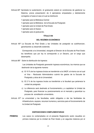 Artículo 84º Aprobada la sustentación, el graduando estará en condiciones de gestionar su
Diploma, previa presentación de 4 ejemplares empastados y debidamente
corregidos si fuese el caso el cual se distribuirá:
1 ejemplar para la Biblioteca Central
1 ejemplar para la Biblioteca de la Escuela de Postgrado
1 ejemplar para la Unidad de Post Grado
1 ejemplar para el Asesor.
1 ejemplar para el graduando.
TÍTULO VIII
DEL REGÍMEN ECONÓMICO
Artículo 85º La Escuela de Post Grado y las Unidades de postgrado se autofinancian,
garantizando su desarrollo sostenido.
Corresponde a la Universidad, otorgarle al Director de la Escuela de Post Grado
los beneficios que por ley le corresponde a un Decano, por el cargo que
desempeña.
Artículo 86º Sobre la distribución de ingresos:
Las Unidades de Postgrado generarán ingresos económicos, los mismos que se
destinarán de la siguiente manera:
a) El 10 % de los ingresos brutos se transferirán a la UNCP, el mismo con el cual
el Vice - Rectorado Administrativo cubrirá los gastos de la Escuela de
Postgrado y otros de la Universidad.
b) El 2 % de los ingresos brutos se transferirán a la facultad que pertenece la
unidad de postgrado.
c) La diferencia será destinado al funcionamiento y a capitalizar la Unidad de
Postgrado, para financiar su posicionamiento en el mercado y garantizar su
proceso de acreditación universitaria.
Artículo 87º La universidad y las facultades, están obligados a dar las facilidades de
infraestructura, equipos, recursos humanos y servicios para el funcionamiento de
la Unidad de Postgrado
DISPOSICIONES COMPLEMENTARIAS
PRIMERA Los casos no contemplados en el presente Reglamento serán resueltos en
primera instancia por la Unidad de Post Grado y en segunda instancia por el
22
 