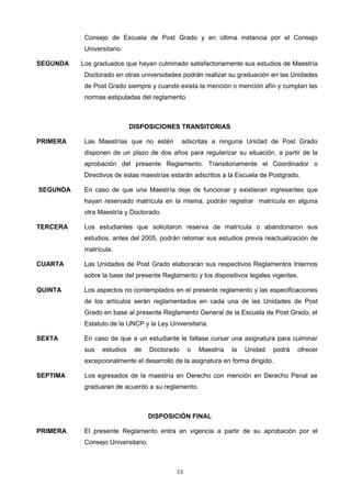 Consejo de Escuela de Post Grado y en última instancia por el Consejo
Universitario.
SEGUNDA Los graduados que hayan culminado satisfactoriamente sus estudios de Maestría
Doctorado en otras universidades podrán realizar su graduación en las Unidades
de Post Grado siempre y cuando exista la mención o mención afín y cumplan las
normas estipuladas del reglamento.
DISPOSICIONES TRANSITORIAS
PRIMERA Las Maestrías que no estén adscritas a ninguna Unidad de Post Grado
disponen de un plazo de dos años para regularizar su situación, a partir de la
aprobación del presente Reglamento. Transitoriamente el Coordinador o
Directivos de estas maestrías estarán adscritos a la Escuela de Postgrado.
SEGUNDA En caso de que una Maestría deje de funcionar y existieran ingresantes que
hayan reservado matrícula en la misma, podrán registrar matrícula en alguna
otra Maestría y Doctorado.
TERCERA Los estudiantes que solicitaron reserva de matrícula o abandonaron sus
estudios, antes del 2005, podrán retomar sus estudios previa reactualización de
matrícula.
CUARTA Las Unidades de Post Grado elaborarán sus respectivos Reglamentos Internos
sobre la base del presente Reglamento y los dispositivos legales vigentes.
QUINTA Los aspectos no contemplados en el presente reglamento y las especificaciones
de los artículos serán reglamentados en cada una de las Unidades de Post
Grado en base al presente Reglamento General de la Escuela de Post Grado, el
Estatuto de la UNCP y la Ley Universitaria.
SEXTA En caso de que a un estudiante le faltase cursar una asignatura para culminar
sus estudios de Doctorado o Maestría la Unidad podrá ofrecer
excepcionalmente el desarrollo de la asignatura en forma dirigido.
SEPTIMA Los egresados de la maestría en Derecho con mención en Derecho Penal se
graduaran de acuerdo a su reglamento.
DISPOSICIÓN FINAL
PRIMERA El presente Reglamento entra en vigencia a partir de su aprobación por el
Consejo Universitario.
23
 