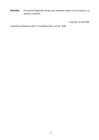SEGUNDA El presente Reglamento deroga toda disposición anterior que se oponga a su
alcance y contenido.
Huancayo, 30 abril 2008.
Aprobado por Resolución 024 -01 CU-2008 de fecha - 20 -05 - 2008
24
 