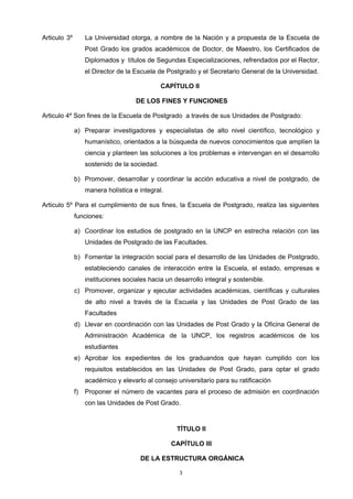 Articulo 3º La Universidad otorga, a nombre de la Nación y a propuesta de la Escuela de
Post Grado los grados académicos de Doctor, de Maestro, los Certificados de
Diplomados y títulos de Segundas Especializaciones, refrendados por el Rector,
el Director de la Escuela de Postgrado y el Secretario General de la Universidad.
CAPÍTULO II
DE LOS FINES Y FUNCIONES
Articulo 4º Son fines de la Escuela de Postgrado a través de sus Unidades de Postgrado:
a) Preparar investigadores y especialistas de alto nivel científico, tecnológico y
humanístico, orientados a la búsqueda de nuevos conocimientos que amplíen la
ciencia y planteen las soluciones a los problemas e intervengan en el desarrollo
sostenido de la sociedad.
b) Promover, desarrollar y coordinar la acción educativa a nivel de postgrado, de
manera holística e integral.
Articulo 5º Para el cumplimiento de sus fines, la Escuela de Postgrado, realiza las siguientes
funciones:
a) Coordinar los estudios de postgrado en la UNCP en estrecha relación con las
Unidades de Postgrado de las Facultades.
b) Fomentar la integración social para el desarrollo de las Unidades de Postgrado,
estableciendo canales de interacción entre la Escuela, el estado, empresas e
instituciones sociales hacia un desarrollo integral y sostenible.
c) Promover, organizar y ejecutar actividades académicas, científicas y culturales
de alto nivel a través de la Escuela y las Unidades de Post Grado de las
Facultades
d) Llevar en coordinación con las Unidades de Post Grado y la Oficina General de
Administración Académica de la UNCP, los registros académicos de los
estudiantes
e) Aprobar los expedientes de los graduandos que hayan cumplido con los
requisitos establecidos en las Unidades de Post Grado, para optar el grado
académico y elevarlo al consejo universitario para su ratificación
f) Proponer el número de vacantes para el proceso de admisión en coordinación
con las Unidades de Post Grado.
TÍTULO II
CAPÍTULO III
DE LA ESTRUCTURA ORGÁNICA
3
 