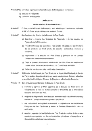 Artículo 6º La estructura organizacional de la Escuela de Postgrado es como sigue:
a) Escuela de Postgrado
b) Unidades de Postgrado
CAPÍTULO IV
DE LA ESCUELA DE POSTGRADO
Articulo 7º El Director de la Escuela de Postgrado, será elegido por los docentes ordinarios
a D.E o T.C que tengan el Grado de Maestro, Doctor.
Artículo 8º Son funciones del Director de la Escuela de Post Grado:
a) Coordinar e integrar las Unidades de Postgrado y de los estudios de
Postgrado de la Universidad.
b) Presidir el Consejo de Escuela de Post Grado, integrado por los Directores
de las Unidades de Post Grado, de carácter deliberativo, decisorio y
resolutivo.
c) Representar a la Escuela de Post Grado y participar en el Consejo
Universitario y Asamblea Universitaria.
d) Dirigir el proceso de admisión a la Escuela de Post Grado en coordinación
con los de las unidades de Post Grado y la Comisión de Admisión.
e) Refrendar los diplomas y los certificados de estudios.
Artículo 9º El Director de la Escuela de Post Grado de la Universidad Nacional de Centro
del Perú, será un docente ordinario con grado académico de Doctor y adscrito a
una unidad de Post-Grado. El cargo de Director es a Dedicación Exclusiva.
Artículo 10º Son atribuciones del Consejo de Escuela de Post Grado:
a) Formular y aprobar el Plan Operativo de la Escuela de Post Grado en
concordancia al Plan de Funcionamiento y Desarrollo de la Universidad
Nacional del Centro del Perú.
b) Proponer el Reglamento de la Escuela de Post Grado o sus modificatorias y
elevarlo al Consejo Universitario para su aprobación
c) Dar conformidad a los grados académicos a propuesta de las Unidades de
Postgrado de las Facultades y elevar al Consejo Universitario para su
ratificación
d) Aprobar, a pedido de las Unidades de Post Grado la revalida de los grados
académicos expedidos por las universidades extranjeras y luego elevar al
Consejo Universitario para su ratificación
4
 