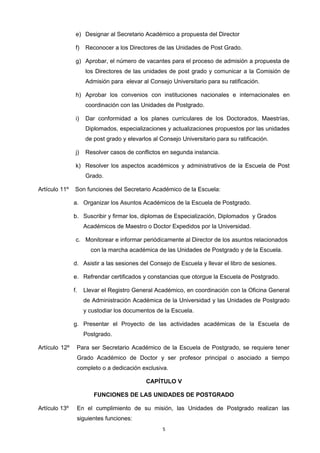 e) Designar al Secretario Académico a propuesta del Director
f) Reconocer a los Directores de las Unidades de Post Grado.
g) Aprobar, el número de vacantes para el proceso de admisión a propuesta de
los Directores de las unidades de post grado y comunicar a la Comisión de
Admisión para elevar al Consejo Universitario para su ratificación.
h) Aprobar los convenios con instituciones nacionales e internacionales en
coordinación con las Unidades de Postgrado.
i) Dar conformidad a los planes curriculares de los Doctorados, Maestrías,
Diplomados, especializaciones y actualizaciones propuestos por las unidades
de post grado y elevarlos al Consejo Universitario para su ratificación.
j) Resolver casos de conflictos en segunda instancia.
k) Resolver los aspectos académicos y administrativos de la Escuela de Post
Grado.
Artículo 11º Son funciones del Secretario Académico de la Escuela:
a. Organizar los Asuntos Académicos de la Escuela de Postgrado.
b. Suscribir y firmar los, diplomas de Especialización, Diplomados y Grados
Académicos de Maestro o Doctor Expedidos por la Universidad.
c. Monitorear e informar periódicamente al Director de los asuntos relacionados
con la marcha académica de las Unidades de Postgrado y de la Escuela.
d. Asistir a las sesiones del Consejo de Escuela y llevar el libro de sesiones.
e. Refrendar certificados y constancias que otorgue la Escuela de Postgrado.
f. Llevar el Registro General Académico, en coordinación con la Oficina General
de Administración Académica de la Universidad y las Unidades de Postgrado
y custodiar los documentos de la Escuela.
g. Presentar el Proyecto de las actividades académicas de la Escuela de
Postgrado.
Artículo 12º Para ser Secretario Académico de la Escuela de Postgrado, se requiere tener
Grado Académico de Doctor y ser profesor principal o asociado a tiempo
completo o a dedicación exclusiva.
CAPÍTULO V
FUNCIONES DE LAS UNIDADES DE POSTGRADO
Artículo 13º En el cumplimiento de su misión, las Unidades de Postgrado realizan las
siguientes funciones:
5
 