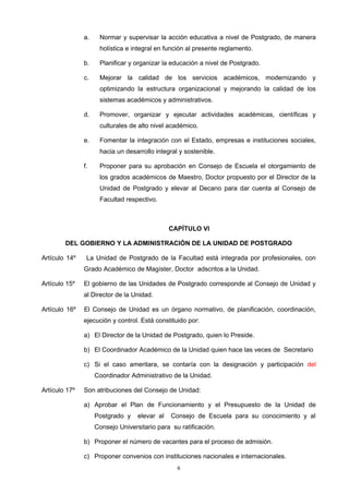 a. Normar y supervisar la acción educativa a nivel de Postgrado, de manera
holística e integral en función al presente reglamento.
b. Planificar y organizar la educación a nivel de Postgrado.
c. Mejorar la calidad de los servicios académicos, modernizando y
optimizando la estructura organizacional y mejorando la calidad de los
sistemas académicos y administrativos.
d. Promover, organizar y ejecutar actividades académicas, científicas y
culturales de alto nivel académico.
e. Fomentar la integración con el Estado, empresas e instituciones sociales,
hacia un desarrollo integral y sostenible.
f. Proponer para su aprobación en Consejo de Escuela el otorgamiento de
los grados académicos de Maestro, Doctor propuesto por el Director de la
Unidad de Postgrado y elevar al Decano para dar cuenta al Consejo de
Facultad respectivo.
CAPÍTULO VI
DEL GOBIERNO Y LA ADMINISTRACIÓN DE LA UNIDAD DE POSTGRADO
Artículo 14º La Unidad de Postgrado de la Facultad está integrada por profesionales, con
Grado Académico de Magíster, Doctor adscritos a la Unidad.
Artículo 15º El gobierno de las Unidades de Postgrado corresponde al Consejo de Unidad y
al Director de la Unidad.
Artículo 16º El Consejo de Unidad es un órgano normativo, de planificación, coordinación,
ejecución y control. Está constituido por:
a) El Director de la Unidad de Postgrado, quien lo Preside.
b) El Coordinador Académico de la Unidad quien hace las veces de Secretario
c) Si el caso ameritara, se contaría con la designación y participación del
Coordinador Administrativo de la Unidad.
Artículo 17º Son atribuciones del Consejo de Unidad:
a) Aprobar el Plan de Funcionamiento y el Presupuesto de la Unidad de
Postgrado y elevar al Consejo de Escuela para su conocimiento y al
Consejo Universitario para su ratificación.
b) Proponer el número de vacantes para el proceso de admisión.
c) Proponer convenios con instituciones nacionales e internacionales.
6
 
