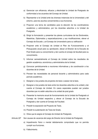 a) Gerenciar con eficiencia, eficacia y efectividad la Unidad de Postgrado de
conformidad a los acuerdos del Consejo de Unidad.
b) Representar a la Unidad ante las diversas instancias de la Universidad y del
entorno, para los asuntos concernientes a sus funciones.
c) Proponer una terna de candidatos para la elección de los coordinadores
académico y administrativo, por los docentes adscritos a la Unidad de
Postgrado.
d) Dirigir la formulación y presentar los planes curriculares de los Doctorados,
Maestrías, Diplomados y especializaciones y sus modificaciones, elevar al
Consejo de Escuela y al Consejo de Universitario para su ratificación
e) Proponer ante el Consejo de Unidad el Plan de Funcionamiento y el
Presupuesto anual para su aprobación, elevar al Director de la Escuela de
Post Grado para su conocimiento y dar cuenta al consejo de facultad para su
conocimiento.
f) Informar semestralmente al Consejo de Unidad sobre los resultados de
gestión académica, económica y administrativa de la Unidad.
g) Convocar periódicamente a reuniones informativas y de coordinación a los
docentes de la Unidad.
h) Preveer las necesidades de personal docente y administrativo para cada
período académico.
i) Designar a los jurados de proyectos de tesis o asesor de la tesis.
j) Designar a los jurados de tesis entre los docentes adscritos a la unidad y dar
cuenta al Consejo de Unidad. En casos especiales pueden ser jurados
docentes que no estén adscritos a la unidad de post grado
k) Presentar la memoria anual de funcionamiento de la Unidad de Postgrado al
Consejo de Unidad respectivo y elevar al Consejo de la Escuela de
Postgrado y dar cuenta al Consejo de Facultad.
l) Presidir la exposición de Proyecto de Tesis.
m) Presidir la sustentación de Tesis de Grado.
n) Otras que le asigne el Consejo de Unidad de Postgrado.
Artículo 22º Son causas de vacancia del cargo de Director de la Unidad de Postgrado:
a) Impedimento físico o mental debidamente comprobado que no permita
cumplir sus funciones.
b) Fallecimiento.
8
 