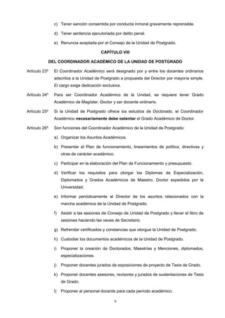 c) Tener sanción consentida por conducta inmoral gravemente reprensible.
d) Tener sentencia ejecutoriada por delito penal.
e) Renuncia aceptada por el Consejo de la Unidad de Postgrado.
CAPÍTULO VIII
DEL COORDINADOR ACADÉMICO DE LA UNIDAD DE POSTGRADO
Artículo 23º El Coordinador Académico será designado por y entre los docentes ordinarios
adscritos a la Unidad de Postgrado a propuesta del Director por mayoría simple.
El cargo exige dedicación exclusiva.
Artículo 24º Para ser Coordinador Académico de la Unidad, se requiere tener Grado
Académico de Magíster, Doctor y ser docente ordinario.
Artículo 25º Si la Unidad de Postgrado ofrece los estudios de Doctorado, el Coordinador
Académico necesariamente debe ostentar el Grado Académico de Doctor.
Artículo 26º Son funciones del Coordinador Académico de la Unidad de Postgrado:
a) Organizar los Asuntos Académicos.
b) Presentar el Plan de funcionamiento, lineamientos de política, directivas y
otras de carácter académico.
c) Participar en la elaboración del Plan de Funcionamiento y presupuesto.
d) Verificar los requisitos para otorgar los Diplomas de Especialización,
Diplomados y Grados Académicos de Maestro, Doctor expedidos por la
Universidad.
e) Informar periódicamente al Director de los asuntos relacionados con la
marcha académica de la Unidad de Postgrado.
f) Asistir a las sesiones de Consejo de Unidad de Postgrado y llevar el libro de
sesiones haciendo las veces de Secretario.
g) Refrendar certificados y constancias que otorgue la Unidad de Postgrado.
h) Custodiar los documentos académicos de la Unidad de Postgrado.
i) Proponer la creación de Doctorados, Maestrías y Menciones, diplomados,
especializaciones.
j) Proponer docentes jurados de exposiciones de proyecto de Tesis de Grado.
k) Proponer docentes asesores, revisores y jurados de sustentaciones de Tesis
de Grado.
l) Proponer al personal docente para cada período académico.
9
 